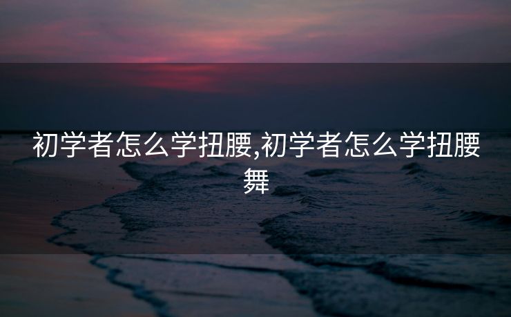 初学者怎么学扭腰,初学者怎么学扭腰舞