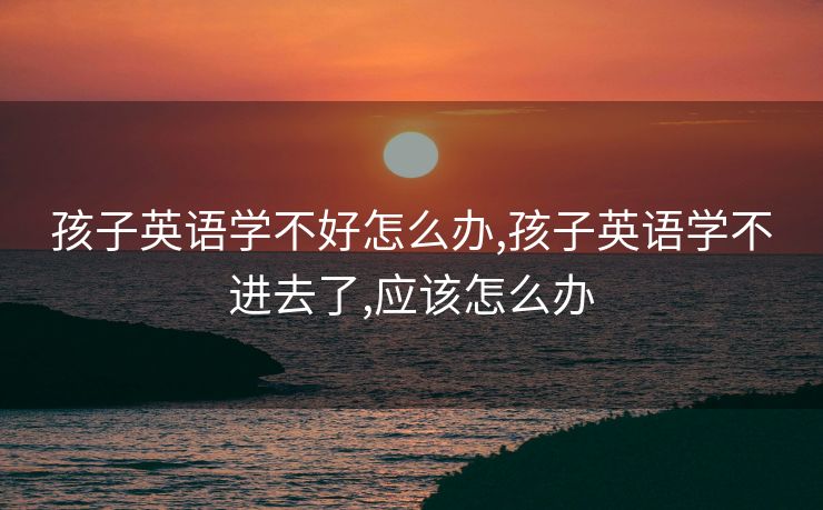 孩子英语学不好怎么办,孩子英语学不进去了,应该怎么办