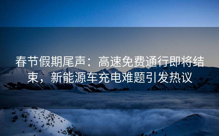 春节假期尾声：高速免费通行即将结束，新能源车充电难题引发热议