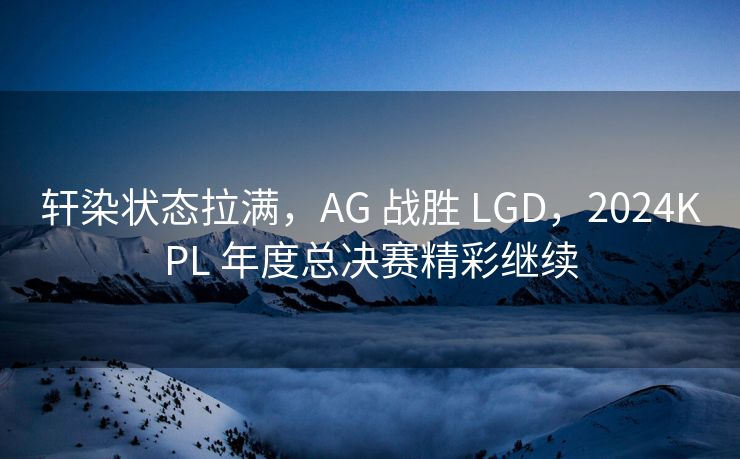 轩染状态拉满，AG 战胜 LGD，2024KPL 年度总决赛精彩继续