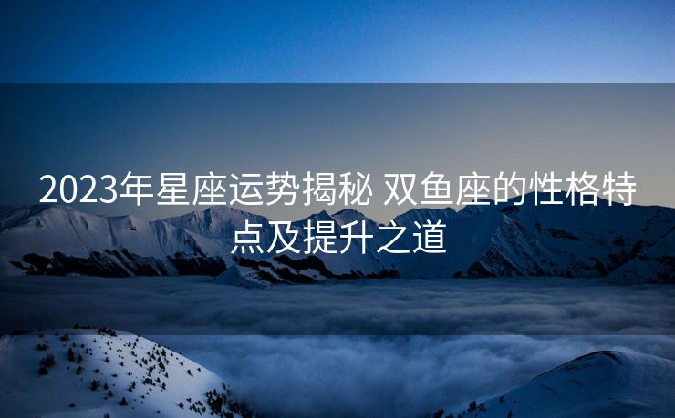 2023年星座运势揭秘 双鱼座的性格特点及提升之道