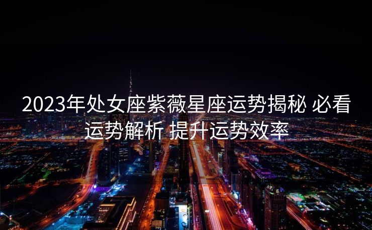 2023年处女座紫薇星座运势揭秘 必看运势解析 提升运势效率