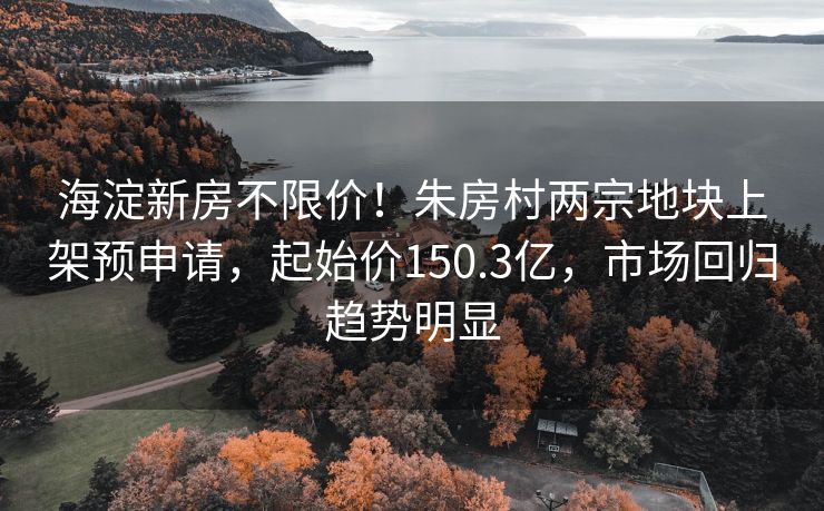 海淀新房不限价！朱房村两宗地块上架预申请，起始价150.3亿，市场回归趋势明显