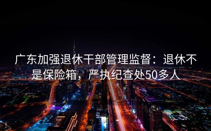 广东加强退休干部管理监督：退休不是保险箱，严执纪查处50多人