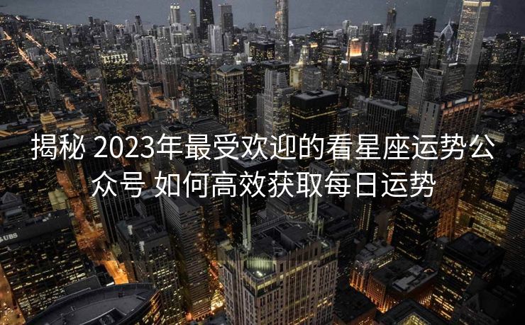 揭秘 2023年最受欢迎的看星座运势公众号 如何高效获取每日运势