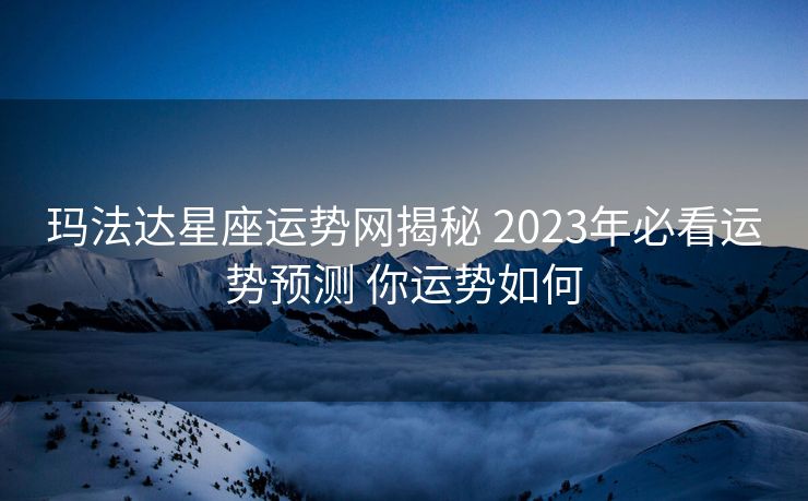 玛法达星座运势网揭秘 2023年必看运势预测 你运势如何