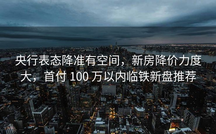 央行表态降准有空间，新房降价力度大，首付 100 万以内临铁新盘推荐