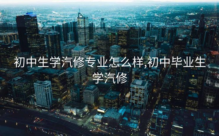 初中生学汽修专业怎么样,初中毕业生学汽修