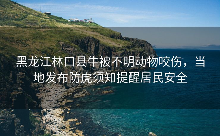 黑龙江林口县牛被不明动物咬伤，当地发布防虎须知提醒居民安全