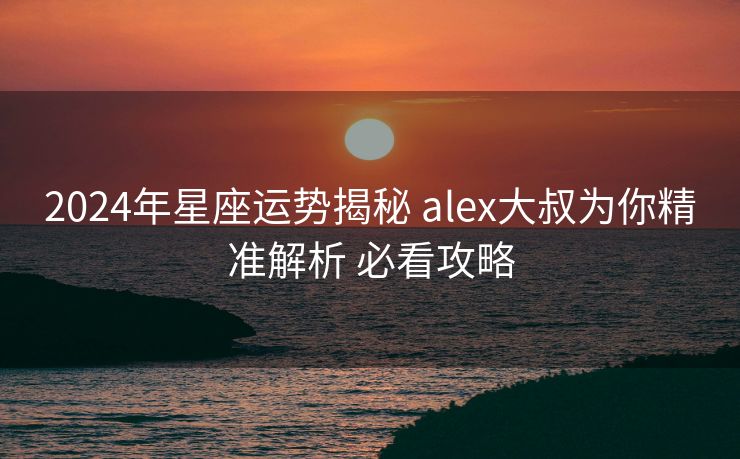 2024年星座运势揭秘 alex大叔为你精准解析 必看攻略