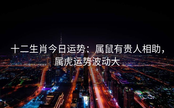 十二生肖今日运势：属鼠有贵人相助，属虎运势波动大