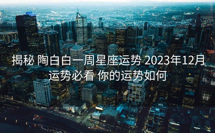 揭秘 陶白白一周星座运势 2023年12月运势必看 你的运势如何