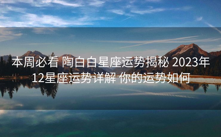 本周必看 陶白白星座运势揭秘 2023年12星座运势详解 你的运势如何