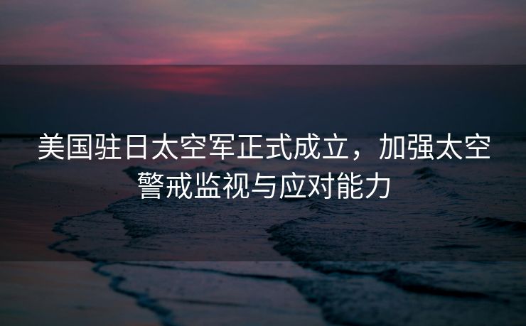 美国驻日太空军正式成立，加强太空警戒监视与应对能力