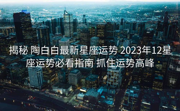 揭秘 陶白白最新星座运势 2023年12星座运势必看指南 抓住运势高峰