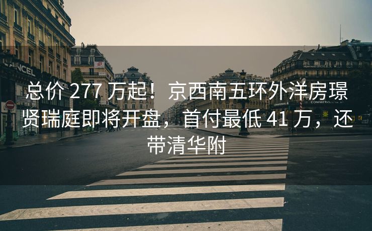总价 277 万起！京西南五环外洋房璟贤瑞庭即将开盘，首付最低 41 万，还带清华附