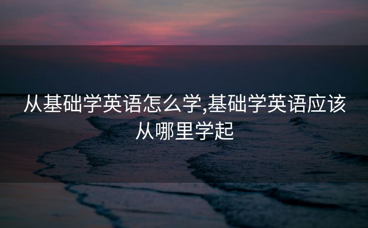 从基础学英语怎么学,基础学英语应该从哪里学起