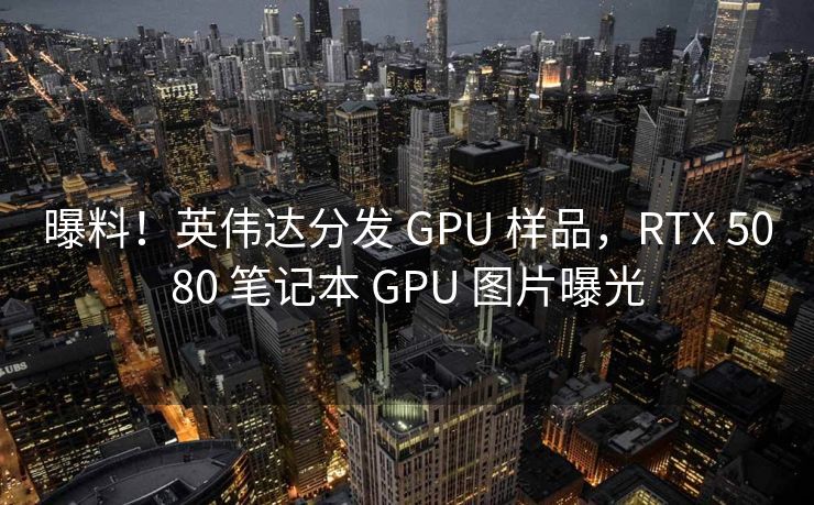 曝料！英伟达分发 GPU 样品，RTX 5080 笔记本 GPU 图片曝光