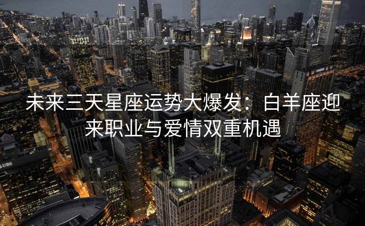 未来三天星座运势大爆发：白羊座迎来职业与爱情双重机遇