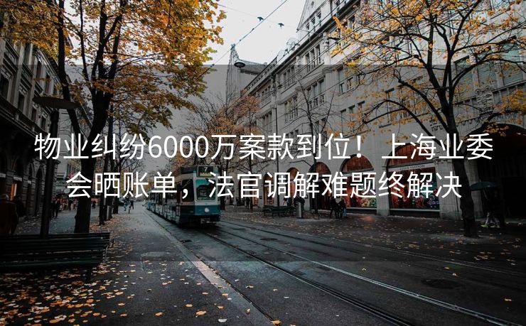 物业纠纷6000万案款到位！上海业委会晒账单，法官调解难题终解决