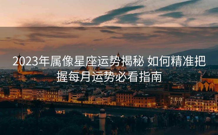 2023年属像星座运势揭秘 如何精准把握每月运势必看指南