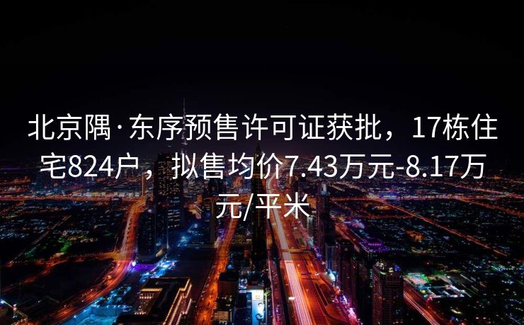 北京隅·东序预售许可证获批，17栋住宅824户，拟售均价7.43万元-8.17万元/平米