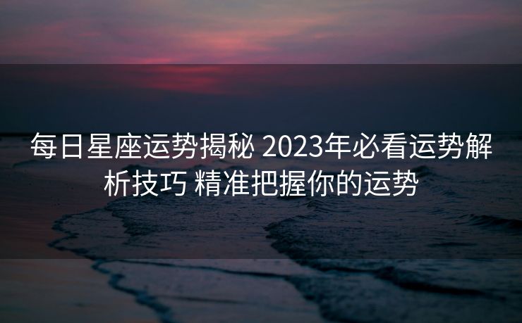 每日星座运势揭秘 2023年必看运势解析技巧 精准把握你的运势