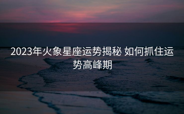 2023年火象星座运势揭秘 如何抓住运势高峰期