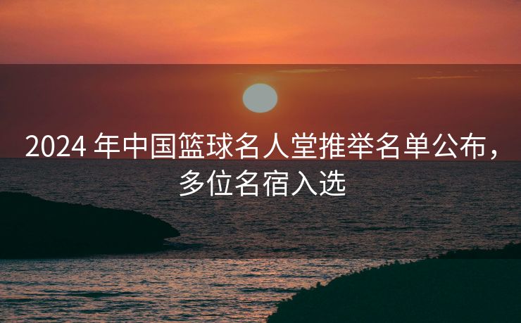 2024 年中国篮球名人堂推举名单公布，多位名宿入选