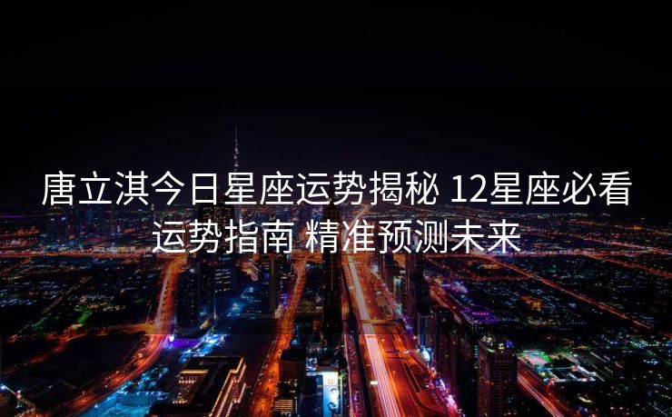 唐立淇今日星座运势揭秘 12星座必看运势指南 精准预测未来