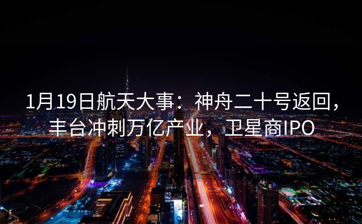 1月19日航天大事：神舟二十号返回，丰台冲刺万亿产业，卫星商IPO