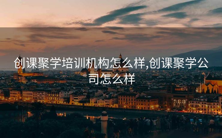 创课聚学培训机构怎么样,创课聚学公司怎么样