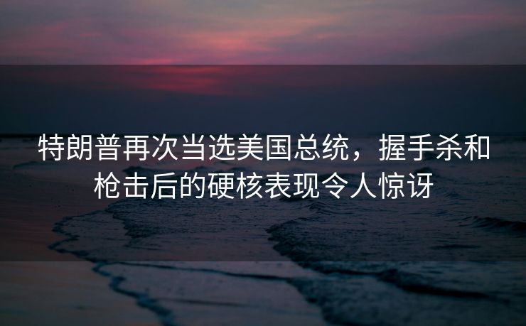 特朗普再次当选美国总统，握手杀和枪击后的硬核表现令人惊讶