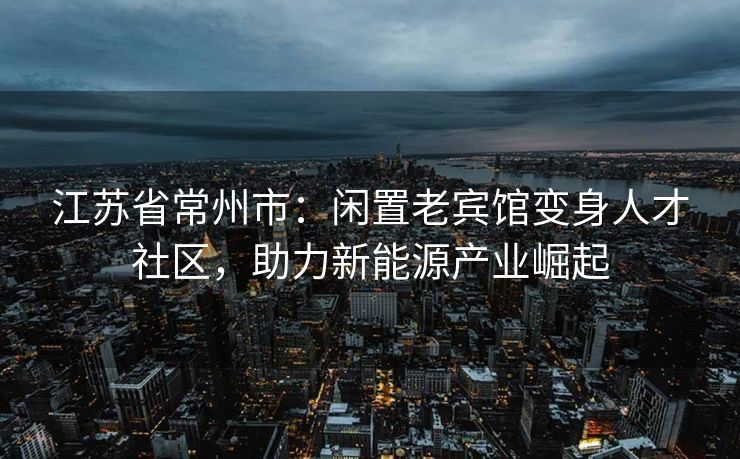 江苏省常州市：闲置老宾馆变身人才社区，助力新能源产业崛起
