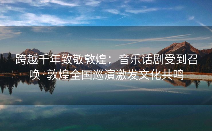 跨越千年致敬敦煌：音乐话剧受到召唤·敦煌全国巡演激发文化共鸣