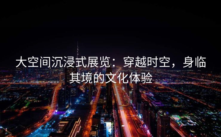 大空间沉浸式展览：穿越时空，身临其境的文化体验