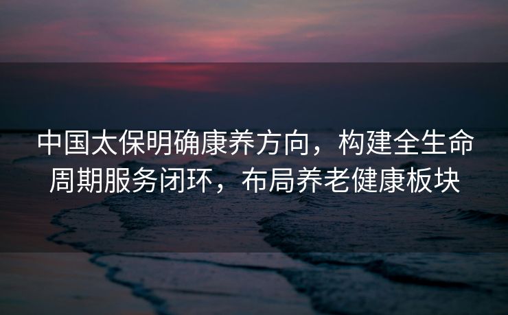 中国太保明确康养方向，构建全生命周期服务闭环，布局养老健康板块