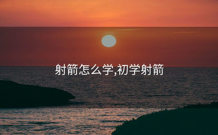 射箭怎么学,初学射箭