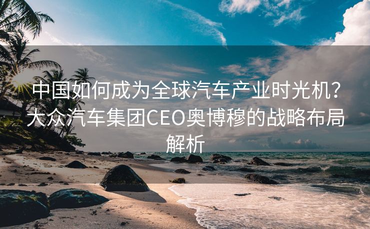 中国如何成为全球汽车产业时光机？大众汽车集团CEO奥博穆的战略布局解析
