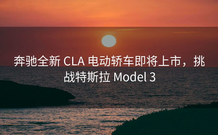 奔驰全新 CLA 电动轿车即将上市，挑战特斯拉 Model 3