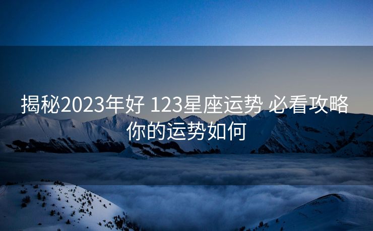 揭秘2023年好 123星座运势 必看攻略 你的运势如何