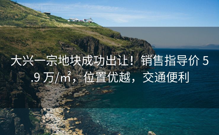大兴一宗地块成功出让！销售指导价 5.9 万/㎡，位置优越，交通便利