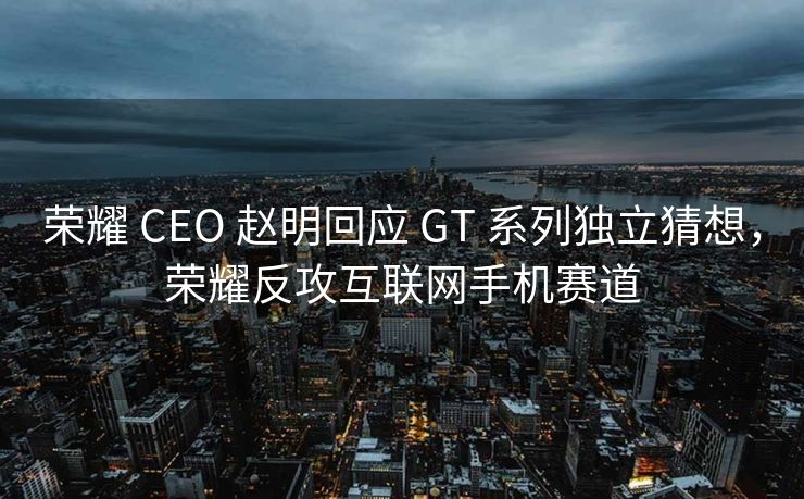 荣耀 CEO 赵明回应 GT 系列独立猜想，荣耀反攻互联网手机赛道