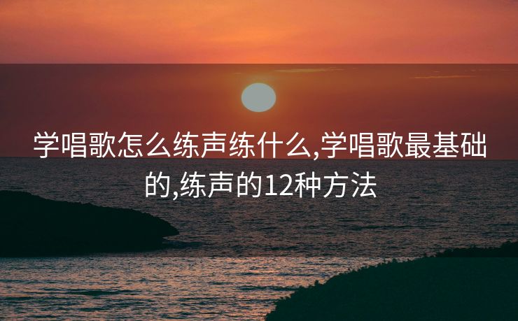 学唱歌怎么练声练什么,学唱歌最基础的,练声的12种方法
