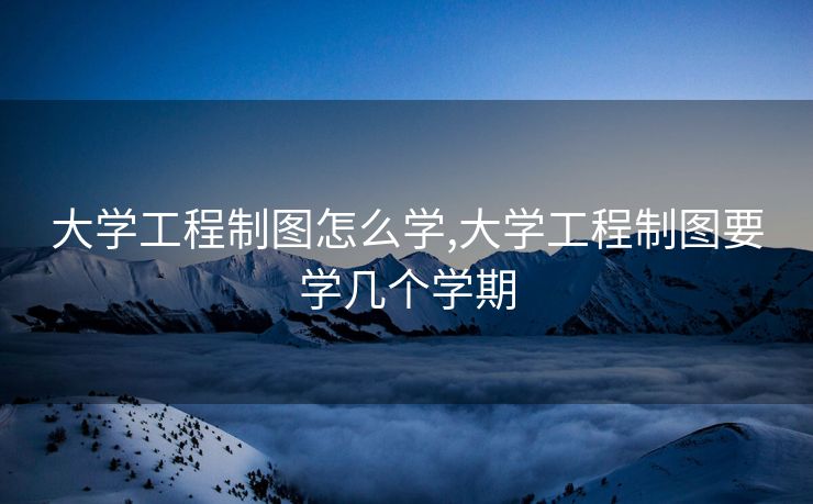 大学工程制图怎么学,大学工程制图要学几个学期