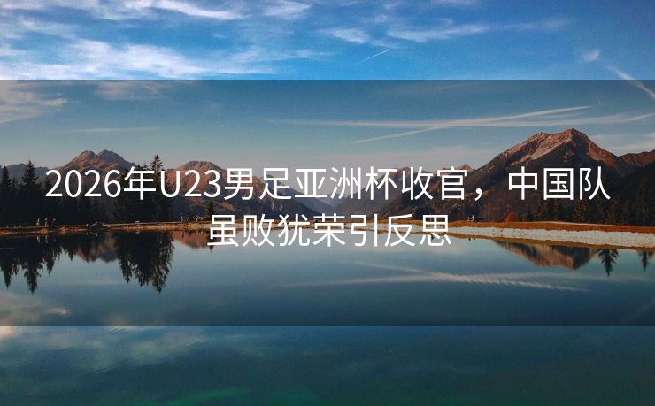 2026年U23男足亚洲杯收官，中国队虽败犹荣引反思