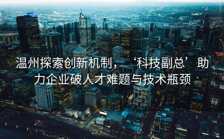 温州探索创新机制，‘科技副总’助力企业破人才难题与技术瓶颈