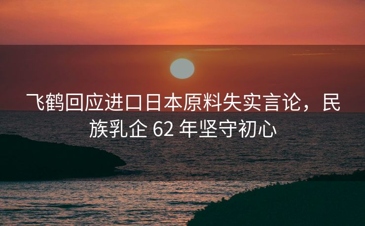 飞鹤回应进口日本原料失实言论，民族乳企 62 年坚守初心