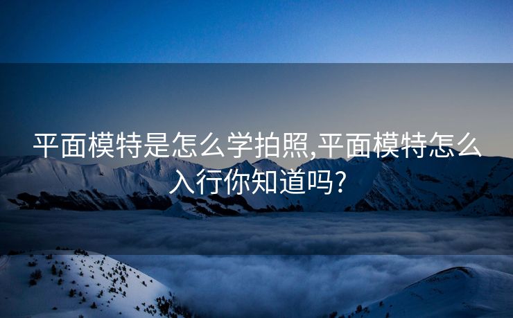 平面模特是怎么学拍照,平面模特怎么入行你知道吗?