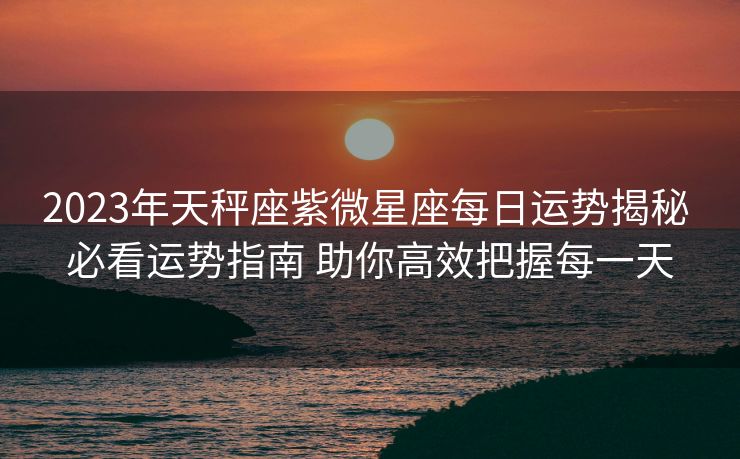 2023年天秤座紫微星座每日运势揭秘 必看运势指南 助你高效把握每一天